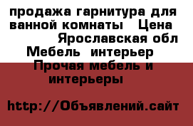 продажа гарнитура для ванной комнаты › Цена ­ 10 000 - Ярославская обл. Мебель, интерьер » Прочая мебель и интерьеры   